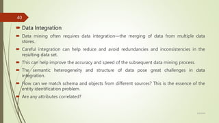  Data Integration
 Data mining often requires data integration—the merging of data from multiple data
stores.
 Careful integration can help reduce and avoid redundancies and inconsistencies in the
resulting data set.
 This can help improve the accuracy and speed of the subsequent data mining process.
 The semantic heterogeneity and structure of data pose great challenges in data
integration.
 How can we match schema and objects from different sources? This is the essence of the
entity identification problem.
 Are any attributes correlated?
3/9/2024
40
 