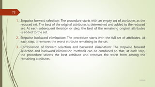 1. Stepwise forward selection: The procedure starts with an empty set of attributes as the
reduced set. The best of the original attributes is determined and added to the reduced
set. At each subsequent iteration or step, the best of the remaining original attributes
is added to the set.
2. Stepwise backward elimination: The procedure starts with the full set of attributes. At
each step, it removes the worst attribute remaining in the set.
3. Combination of forward selection and backward elimination: The stepwise forward
selection and backward elimination methods can be combined so that, at each step,
the procedure selects the best attribute and removes the worst from among the
remaining attributes.
3/9/2024
73
 