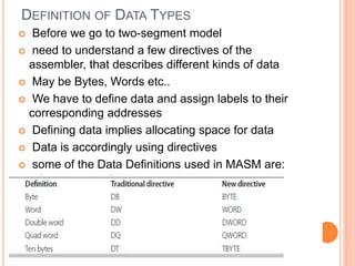 DEFINITION OF DATA TYPES
 Before we go to two-segment model
 need to understand a few directives of the
assembler, that describes different kinds of data
 May be Bytes, Words etc..
 We have to define data and assign labels to their
corresponding addresses
 Defining data implies allocating space for data
 Data is accordingly using directives
 some of the Data Definitions used in MASM are:
 