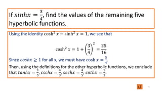 If 𝑠𝑖𝑛ℎ𝑥 =
3
4
, find the values of the remaining five
hyperbolic functions.
Using the identity cosh2 𝑥 − sinh2 𝑥 = 1, we see that
cosh2
𝑥 = 1 +
3
4
2
=
25
16
Since 𝑐𝑜𝑠ℎ𝑥 ≥ 1 for all x, we must have cosh 𝑥 =
5
4
.
Then, using the definitions for the other hyperbolic functions, we conclude
that 𝑡𝑎𝑛ℎ𝑥 =
3
5
, 𝑐𝑠𝑐ℎ𝑥 =
4
3
, 𝑠𝑒𝑐ℎ𝑥 =
4
5
, 𝑐𝑜𝑡ℎ𝑥 =
5
3
.
71
 