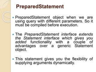 PreparedStatement
 PreparedStatement object when we are
using query with different parameters. So it
must be compiled before execution.
 The PreparedStatement interface extends
the Statement interface which gives you
added functionality with a couple of
advantages over a generic Statement
object.
 This statement gives you the flexibility of
supplying arguments dynamically.
 