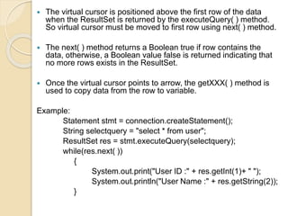  The virtual cursor is positioned above the first row of the data
when the ResultSet is returned by the executeQuery( ) method.
So virtual cursor must be moved to first row using next( ) method.
 The next( ) method returns a Boolean true if row contains the
data, otherwise, a Boolean value false is returned indicating that
no more rows exists in the ResultSet.
 Once the virtual cursor points to arrow, the getXXX( ) method is
used to copy data from the row to variable.
Example:
Statement stmt = connection.createStatement();
String selectquery = "select * from user";
ResultSet res = stmt.executeQuery(selectquery);
while(res.next( ))
{
System.out.print("User ID :" + res.getInt(1)+ " ");
System.out.println("User Name :" + res.getString(2));
}
 
