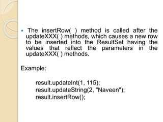 The insertRow( ) method is called after the
updateXXX( ) methods, which causes a new row
to be inserted into the ResultSet having the
values that reflect the parameters in the
updateXXX( ) methods.
Example:
result.updateInt(1, 115);
result.updateString(2, "Naveen");
result.insertRow();
 