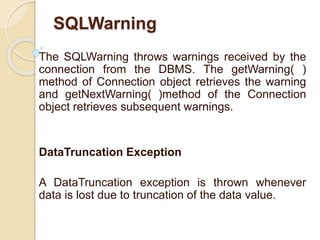SQLWarning
The SQLWarning throws warnings received by the
connection from the DBMS. The getWarning( )
method of Connection object retrieves the warning
and getNextWarning( )method of the Connection
object retrieves subsequent warnings.
DataTruncation Exception
A DataTruncation exception is thrown whenever
data is lost due to truncation of the data value.
 