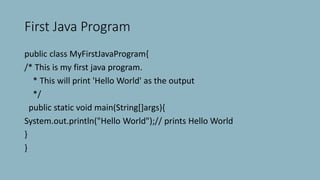 First Java Program
public class MyFirstJavaProgram{
/* This is my first java program.
* This will print 'Hello World' as the output
*/
public static void main(String[]args){
System.out.println("Hello World");// prints Hello World
}
}
 