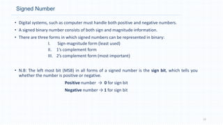 Signed Number
• Digital systems, such as computer must handle both positive and negative numbers.
• A signed binary number consists of both sign and magnitude information.
• There are three forms in which signed numbers can be represented in binary:
I. Sign-magnitude form (least used)
II. 1’s complement form
III. 2’s complement form (most important)
• N.B: The left most bit (MSB) in all forms of a signed number is the sign bit, which tells you
whether the number is positive or negative.
Positive number → 0 for sign bit
Negative number → 1 for sign bit
12
 