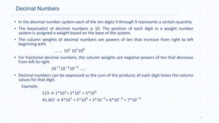 Decimal Numbers
• In the decimal number system each of the ten digits 0 through 9 represents a certain quantity.
• The base(radix) of decimal numbers is 10. The position of each digit in a weight number
system is assigned a weight based on the base of the system.
• The column weights of decimal numbers are powers of ten that increase from right to left
beginning with
… … 102
101
100
• For fractional decimal numbers, the column weights are negative powers of ten that decrease
from left to right.
10−1
10−2
10−3
……
• Decimal numbers can be expressed as the sum of the products of each digit times the column
values for that digit.
Example:
123 → 1*102
+ 2*101
+ 3*100
45.367 → 4*101
+ 5*100
+ 3*10−1
+ 6*10−2
+ 7*10−3
3
 
