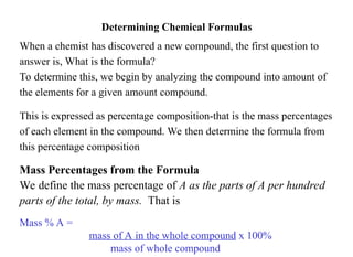 Determining Chemical Formulas
When a chemist has discovered a new compound, the first question to
answer is, What is the formula?
To determine this, we begin by analyzing the compound into amount of
the elements for a given amount compound.
This is expressed as percentage composition-that is the mass percentages
of each element in the compound. We then determine the formula from
this percentage composition
Mass Percentages from the Formula
We define the mass percentage of A as the parts of A per hundred
parts of the total, by mass. That is
Mass % A =
mass of A in the whole compound x 100%
mass of whole compound
 