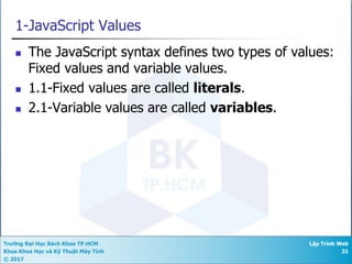 Trường Đại Học Bách Khoa TP.HCM
Khoa Khoa Học và Kỹ Thuật Máy Tính
© 2017
Lập Trình Web
31
1-JavaScript Values
n The JavaScript syntax defines two types of values:
Fixed values and variable values.
n 1.1-Fixed values are called literals.
n 2.1-Variable values are called variables.
 