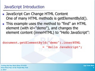 Trường Đại Học Bách Khoa TP.HCM
Khoa Khoa Học và Kỹ Thuật Máy Tính
© 2017
Lập Trình Web
4
JavaScript Introduction
n JavaScript Can Change HTML Content
One of many HTML methods is getElementById().
n This example uses the method to "find" an HTML
element (with id="demo"), and changes the
element content (innerHTML) to "Hello JavaScript”:
document.getElementById("demo").innerHTML
= "Hello JavaScript”;
 