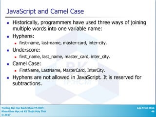 Trường Đại Học Bách Khoa TP.HCM
Khoa Khoa Học và Kỹ Thuật Máy Tính
© 2017
Lập Trình Web
46
JavaScript and Camel Case
n Historically, programmers have used three ways of joining
multiple words into one variable name:
n Hyphens:
n first-name, last-name, master-card, inter-city.
n Underscore:
n first_name, last_name, master_card, inter_city.
n Camel Case:
n FirstName, LastName, MasterCard, InterCity.
n Hyphens are not allowed in JavaScript. It is reserved for
subtractions.
 