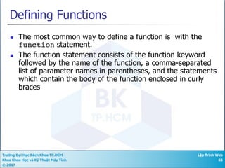 Trường Đại Học Bách Khoa TP.HCM
Khoa Khoa Học và Kỹ Thuật Máy Tính
© 2017
Lập Trình Web
65
Defining Functions
n The most common way to define a function is with the
function statement.
n The function statement consists of the function keyword
followed by the name of the function, a comma-separated
list of parameter names in parentheses, and the statements
which contain the body of the function enclosed in curly
braces
 