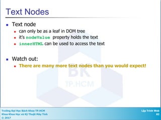 Trường Đại Học Bách Khoa TP.HCM
Khoa Khoa Học và Kỹ Thuật Máy Tính
© 2017
Lập Trình Web
82
Text Nodes
n Text node
n can only be as a leaf in DOM tree
n it’s nodeValue property holds the text
n innerHTML can be used to access the text
n Watch out:
n There are many more text nodes than you would expect!
 