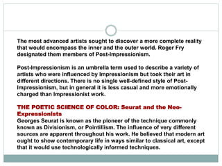 The most advanced artists sought to discover a more complete reality
that would encompass the inner and the outer world. Roger Fry
designated them members of Post-Impressionism.
Post-Impressionism is an umbrella term used to describe a variety of
artists who were influenced by Impressionism but took their art in
different directions. There is no single well-defined style of Post-
Impressionism, but in general it is less casual and more emotionally
charged than Impressionist work.
THE POETIC SCIENCE OF COLOR: Seurat and the Neo-
Expressionists
Georges Seurat is known as the pioneer of the technique commonly
known as Divisionism, or Pointillism. The influence of very different
sources are apparent throughout his work. He believed that modern art
ought to show contemporary life in ways similar to classical art, except
that it would use technologically informed techniques.
 