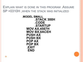 EXPLAIN WHAT IS DONE IN THIS PROGRAM .ASSUME
SP =0310H ,WHEN THE STACK WAS INITIALIZED

.MODEL SMALL
.STACK 300H
.CODE
.STARTUP
MOV AX,4567H
MOV BX,0ACEH
PUSH AX
PUSH BX
POP AX
POP BX
.EXIT
END
 