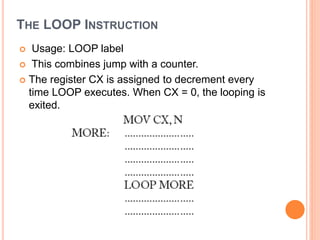 THE LOOP INSTRUCTION
 Usage: LOOP label
 This combines jump with a counter.
 The register CX is assigned to decrement every
time LOOP executes. When CX = 0, the looping is
exited.
 