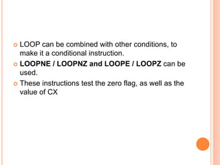  LOOP can be combined with other conditions, to
make it a conditional instruction.
 LOOPNE / LOOPNZ and LOOPE / LOOPZ can be
used.
 These instructions test the zero flag, as well as the
value of CX
 