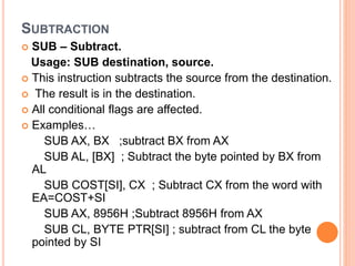 SUBTRACTION
 SUB – Subtract.
Usage: SUB destination, source.
 This instruction subtracts the source from the destination.
 The result is in the destination.
 All conditional flags are affected.
 Examples…
SUB AX, BX ;subtract BX from AX
SUB AL, [BX] ; Subtract the byte pointed by BX from
AL
SUB COST[SI], CX ; Subtract CX from the word with
EA=COST+SI
SUB AX, 8956H ;Subtract 8956H from AX
SUB CL, BYTE PTR[SI] ; subtract from CL the byte
pointed by SI
 