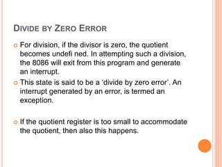 DIVIDE BY ZERO ERROR
 For division, if the divisor is zero, the quotient
becomes undefi ned. In attempting such a division,
the 8086 will exit from this program and generate
an interrupt.
 This state is said to be a ‘divide by zero error’. An
interrupt generated by an error, is termed an
exception.
 If the quotient register is too small to accommodate
the quotient, then also this happens.
 