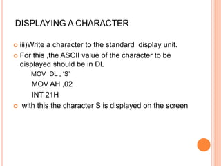  iii)Write a character to the standard display unit.
 For this ,the ASCII value of the character to be
displayed should be in DL
MOV DL , ‘S’
MOV AH ,02
INT 21H
 with this the character S is displayed on the screen
DISPLAYING A CHARACTER
 