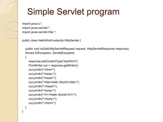 Simple Servlet program
import java.io.*;
import javax.servlet.*;
import javax.servlet.http.*;
public class HelloWorld extends HttpServlet {
public void doGet(HttpServletRequest request, HttpServletResponse response)
throws IOException, ServletException
{
response.setContentType("text/html");
PrintWriter out = response.getWriter();
out.println("<html>");
out.println("<body>");
out.println("<head>");
out.println("<title>Hello World!</title>");
out.println("</head>");
out.println("<body>");
out.println("<h1>Hello World!</h1>");
out.println("</body>");
out.println("</html>");
}
}
 