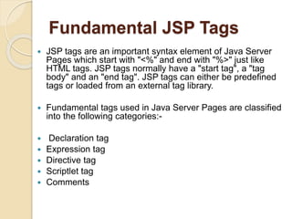 Fundamental JSP Tags
 JSP tags are an important syntax element of Java Server
Pages which start with "<%" and end with "%>" just like
HTML tags. JSP tags normally have a "start tag", a "tag
body" and an "end tag". JSP tags can either be predefined
tags or loaded from an external tag library.
 Fundamental tags used in Java Server Pages are classified
into the following categories:-
 Declaration tag
 Expression tag
 Directive tag
 Scriptlet tag
 Comments
 
