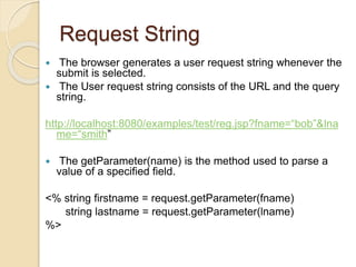 Request String
 The browser generates a user request string whenever the
submit is selected.
 The User request string consists of the URL and the query
string.
http://localhost:8080/examples/test/reg.jsp?fname=“bob”&lna
me=“smith”
 The getParameter(name) is the method used to parse a
value of a specified field.
<% string firstname = request.getParameter(fname)
string lastname = request.getParameter(lname)
%>
 