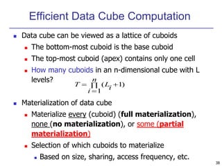 38
Efficient Data Cube Computation
 Data cube can be viewed as a lattice of cuboids
 The bottom-most cuboid is the base cuboid
 The top-most cuboid (apex) contains only one cell
 How many cuboids in an n-dimensional cube with L
levels?
 Materialization of data cube
 Materialize every (cuboid) (full materialization),
none (no materialization), or some (partial
materialization)
 Selection of which cuboids to materialize
 Based on size, sharing, access frequency, etc.
)
1
1
( 



n
i
i
L
T
 