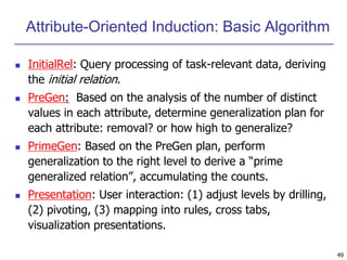 49
Attribute-Oriented Induction: Basic Algorithm
 InitialRel: Query processing of task-relevant data, deriving
the initial relation.
 PreGen: Based on the analysis of the number of distinct
values in each attribute, determine generalization plan for
each attribute: removal? or how high to generalize?
 PrimeGen: Based on the PreGen plan, perform
generalization to the right level to derive a “prime
generalized relation”, accumulating the counts.
 Presentation: User interaction: (1) adjust levels by drilling,
(2) pivoting, (3) mapping into rules, cross tabs,
visualization presentations.
 