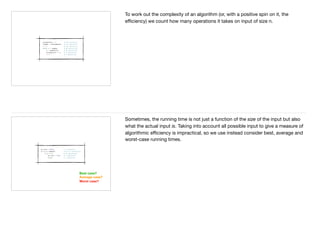 To work out the complexity of an algorithm (or, with a positive spin on it, the
eﬃciency) we count how many operations it takes on input of size n.
Best case?
Average case?
Worst case?
Sometimes, the running time is not just a function of the size of the input but also
what the actual input is. Taking into account all possible input to give a measure of
algorithmic eﬃciency is impractical, so we use instead consider best, average and
worst-case running times.
 