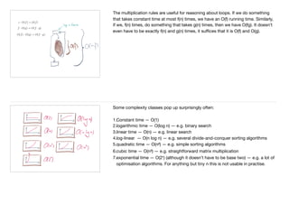 The multiplication rules are useful for reasoning about loops. If we do something
that takes constant time at most f(n) times, we have an O(f) running time. Similarly,
if we, f(n) times, do something that takes g(n) times, then we have O(fg). It doesn’t
even have to be exactly f(n) and g(n) times, it suﬃces that it is O(f) and O(g).
Some complexity classes pop up surprisingly often:

1.Constant time — O(1)

2.logarithmic time — O(log n) — e.g. binary search

3.linear time — O(n) — e.g. linear search

4.log-linear — O(n log n) — e.g. several divide-and-conquer sorting algorithms

5.quadratic time — O(n²) — e.g. simple sorting algorithms

6.cubic time — O(n³) — e.g. straightforward matrix multiplication

7.exponential time — O(2ⁿ) (although it doesn’t have to be base two) — e.g. a lot of
optimisation algorithms. For anything but tiny n this is not usable in practise.

 