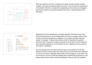 When we construct a list from a sequence of values, we have another complex
operation. We need to create the space for the list—this can take time proportional
to the length of the list or constant time, depending on how memory is managed—
and then we need to move all the elements into the list—costing whatever time
that takes.

Appending to a list is actually also a complex operation. We will just treat it as a
primitive one because it can be implemented such that on average it takes a ﬁxed
number of primitive operations to implement. It is actually a bit better than just
saying "on average", it always take a linear number of operations to append n
elements. Such a sequence of append-operations will consist of some cheap and
some expensive operations, but amortised over the n appends we end up with on
the order of n operations.

How this actually works we have to leave for later, but the essence is that lists
allocate a bit more memory than they need and can put new items there. Whenever
it runs out of memory it allocates a block that is twice as large as it was when it ran
out of memory. It turns out that this strategy lets us pretend that appending to a list
always takes a ﬁxed number of primitive operations. We just call it one operation.
 