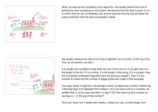 When we discuss the complexity of an algorithm, we usually discard the cost of
getting the input of passing on the output. We assume that the input is given to us
in a form that we can immediately use, and we assume that the way we leave the
output matches what the next computation needs.
We usually measure the cost of running an algorithm as a function of the input size.
This, by convention, we call n.

It is usually not a problem to see what the size of the input is. If you get a list, it is
the length of the list. If it is a string, it is the length of the string. If it is a graph—like
the connected component algorithm from the previous chapter—then it is the
number of nodes and the number of edges (cities and roads in that example).

One case where it might be a bit strange is when numbers are involved. It takes log
n bits (log base 2) to represent the number n. So if we have a list of n numbers, all
smaller than n, is the input size then n × log n? Of if the input is just a number do
we have n=1 or the log of that number?

This is an issue, but it hardly ever matters. Unless you use numbers larger than
 