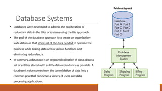 Database Systems
• Databases were developed to address the proliferation of
redundant data in the files of systems using the file approach.
• The goal of the database approach is to create an organization-
wide database that stores all of the data needed to operate the
business while linking data across various functions and
eliminating redundancy
• In summary, a database is an organized collection of data about a
set of entities stored with as little data redundancy as possible. A
database’s value comes from the consolidation of data into a
common pool that can serve a variety of users and data
processing applications.
 
