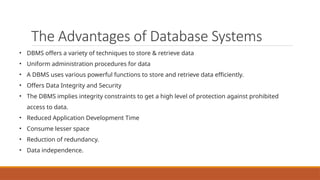 The Advantages of Database Systems
• DBMS offers a variety of techniques to store & retrieve data
• Uniform administration procedures for data
• A DBMS uses various powerful functions to store and retrieve data efficiently.
• Offers Data Integrity and Security
• The DBMS implies integrity constraints to get a high level of protection against prohibited
access to data.
• Reduced Application Development Time
• Consume lesser space
• Reduction of redundancy.
• Data independence.
 