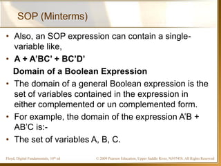 © 2009 Pearson Education, Upper Saddle River, NJ 07458. All Rights ReservedFloyd, Digital Fundamentals, 10th ed
SOP (Minterms)
• Also, an SOP expression can contain a single-
variable like,
• A + A’BC’ + BC’D’
Domain of a Boolean Expression
• The domain of a general Boolean expression is the
set of variables contained in the expression in
either complemented or un complemented form.
• For example, the domain of the expression A’B +
AB’C is:-
• The set of variables A, B, C.
 
