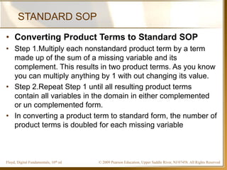 © 2009 Pearson Education, Upper Saddle River, NJ 07458. All Rights ReservedFloyd, Digital Fundamentals, 10th ed
STANDARD SOP
• Converting Product Terms to Standard SOP
• Step 1.Multiply each nonstandard product term by a term
made up of the sum of a missing variable and its
complement. This results in two product terms. As you know
you can multiply anything by 1 with out changing its value.
• Step 2.Repeat Step 1 until all resulting product terms
contain all variables in the domain in either complemented
or un complemented form.
• In converting a product term to standard form, the number of
product terms is doubled for each missing variable
 