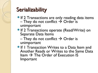 SerializabilitySerializability
If 2 Transactions are only reading data items
– They do not conflict  Order is
unimportant
If 2 Transactions operate (Read/Write) on
Separate Data Items
– They do not conflict  Order is
unimportant
If 1 Transaction Writes to a Data Item and
Another Reads or Writes to the Same Data
Item  The Order of Execution IS
Important
 