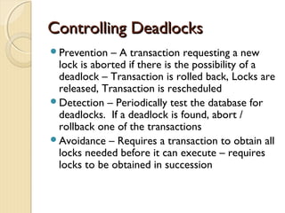 Controlling DeadlocksControlling Deadlocks
Prevention – A transaction requesting a new
lock is aborted if there is the possibility of a
deadlock – Transaction is rolled back, Locks are
released, Transaction is rescheduled
Detection – Periodically test the database for
deadlocks. If a deadlock is found, abort /
rollback one of the transactions
Avoidance – Requires a transaction to obtain all
locks needed before it can execute – requires
locks to be obtained in succession
 