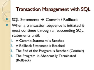 Transaction Management with SQLTransaction Management with SQL
 SQL Statements  Commit / Rollback
 When a transaction sequence is initiated it
must continue through all succeeding SQL
statements until:
1. A Commit Statement is Reached
2. A Rollback Statement is Reached
3. The End of the Program is Reached (Commit)
4. The Program is Abnormally Terminated
(Rollback)
 