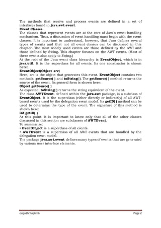 oops@chapter6 Page 2
The methods that receive and process events are defined in a set of
interfaces found in java.awt.event.
Event Classes
The classes that represent events are at the core of Java’s event handling
mechanism. Thus, a discussion of event handling must begin with the event
classes. It is important to understand, however, that Java defines several
types of events and that not all event classes can be discussed in this
chapter. The most widely used events are those defined by the AWT and
those defined by Swing. This chapter focuses on the AWT events. (Most of
these events also apply to Swing.)
At the root of the Java event class hierarchy is EventObject, which is in
java.util. It is the superclass for all events. Its one constructor is shown
here:
EventObject(Object src)
Here, src is the object that generates this event. EventObject contains two
methods: getSource( ) and toString( ). The getSource( ) method returns the
source of the event. Its general form is shown here:
Object getSource( )
As expected, toString( ) returns the string equivalent of the event.
The class AWTEvent, defined within the java.awt package, is a subclass of
EventObject. It is the superclass (either directly or indirectly) of all AWT-
based events used by the delegation event model. Its getID( ) method can be
used to determine the type of the event. The signature of this method is
shown here:
int getID( )
At this point, it is important to know only that all of the other classes
discussed in this section are subclasses of AWTEvent.
To summarize:
• EventObject is a superclass of all events.
• AWTEvent is a superclass of all AWT events that are handled by the
delegation event model.
The package java.awt.event defines many types of events that are generated
by various user interface elements.
 