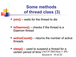 Some methods
            of thread class (3)
   join() – waits for the thread to die

   isDaemon() – checks if the thread is a
    Daemon thread

   activeCount() – returns the number of active
    threads

   sleep() – used to suspend a thread for a
    certain period of time eACCP 2002/Sem 1/ JPL/
                           Session 6/ 18 of 26
 