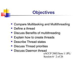 Objectives

   Compare Multitasking and Multithreading
   Define a thread
   Discuss Benefits of multithreading
   Explain how to create threads
   Describe Thread states
   Discuss Thread priorities
   Discuss Daemon thread
                        eACCP 2002/Sem 1/ JPL/
                        Session 6/ 2 of 26
 