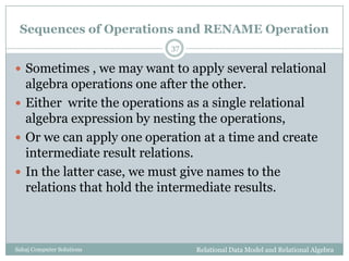 Sequences of Operations and RENAME Operation
Relational Data Model and Relational AlgebraSahaj Computer Solutions
37
 Sometimes , we may want to apply several relational
algebra operations one after the other.
 Either write the operations as a single relational
algebra expression by nesting the operations,
 Or we can apply one operation at a time and create
intermediate result relations.
 In the latter case, we must give names to the
relations that hold the intermediate results.
 