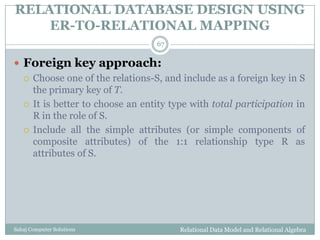 RELATIONAL DATABASE DESIGN USING
ER-TO-RELATIONAL MAPPING
Relational Data Model and Relational AlgebraSahaj Computer Solutions
67
 Foreign key approach:
 Choose one of the relations-S, and include as a foreign key in S
the primary key of T.
 It is better to choose an entity type with total participation in
R in the role of S.
 Include all the simple attributes (or simple components of
composite attributes) of the 1:1 relationship type R as
attributes of S.
 