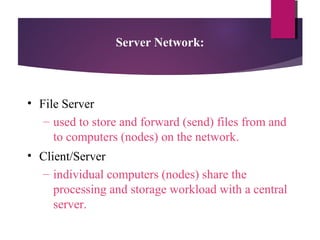 Server Network:

• File Server
– used to store and forward (send) files from and
to computers (nodes) on the network.
• Client/Server
– individual computers (nodes) share the
processing and storage workload with a central
server.

 