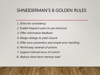 SHNEIDERMAN’S 8 GOLDEN RULES
1. Strive for consistency
2. Enable frequent users to use shortcuts
3. Offer informative feedback
4. Design dialogs to yield closure
5. Offer error prevention and simple error handling
6. Permit easy reversal of actions
7. Support internal locus of control
8. Reduce short-term memory load
 