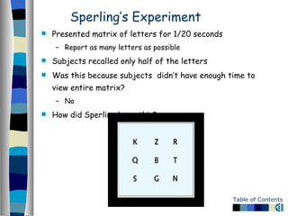 Sperling’s Experiment Presented matrix of letters for 1/20 seconds Report as many letters as possible Subjects recalled only half of the letters Was this because subjects  didn’t have enough time to view entire matrix?  No How did Sperling know this? 