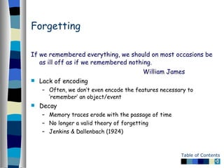 Forgetting If we remembered everything, we should on most occasions be as ill off as if we remembered nothing. William James Lack of encoding Often, we don’t even encode the features necessary to ‘remember’ an object/event Decay Memory traces erode with the passage of time No longer a valid theory of forgetting Jenkins & Dallenbach (1924) 