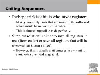 Copyright © 2009 Elsevier
Calling Sequences
• Perhaps trickiest bit is who saves registers.
– Ideally, save only those that are in use in the caller and
which would be overwritten in callee.
– This is almost impossible to do perfectly.
• Simplest solution is either to save all registers in
use (from caller) or save all registers that will be
overwritten (from callee).
– However, this is usually a bit unnecessary – want to
avoid extra overhead in general.
 